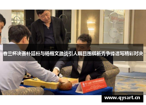 春兰杯决赛朴廷桓与杨楷文激战引人瞩目围棋新秀争锋谱写精彩对决